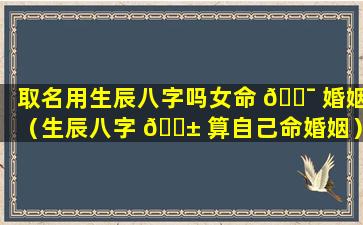 取名用生辰八字吗女命 🐯 婚姻（生辰八字 🐱 算自己命婚姻）